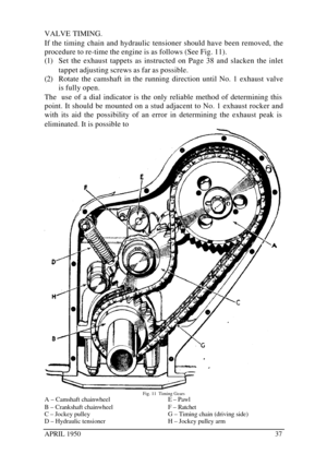 Page 42APRIL 195037VALVE TIMING.
If the timing chain and hydraulic tensioner should have been removed, the
procedure to re-time the engine is as follows (See Fig. 11).
(1) Set the exhaust tappets as instructed on Page 38 and slacken the inlet
tappet adjusting screws as far as possible.
(2) Rotate the camshaft in the running direction until No. 1 exhaust valve
is fully open.
The  use of a dial indicator is the only reliable method of determining this
point. It should be mounted on a stud adjacent to No. 1...