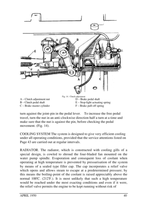 Page 45APRIL 195040Fig. 14.  Clutch adjustment
A – Clutch adjustment nut
B – Clutch pedal shaft
C – Brake master cylinderD – Brake pedal shaft
E – Stop-light actuating spring
F – Brake pull-off spring
turn against the joint-pin in the pedal lever.    To increase the free pedal
travel, turn the nut in an anti-clockwise direction half a turn at a time and
make sure that the nut is against the pin, before checking the pedal
movement. (Fig. 14).
COOLING SYSTEM The system is designed to give very efficient cooling...