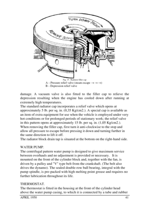 Page 46APRIL 195041Fig. 15.  Radiator filler cap
A – Pressure relief valve (steam escape ® ® ®)
B – Depression relief valve
damage. A vacuum valve is also fitted to the filler cap to relieve the
depression resulting when the engine has cooled down after running at
extremely high temperatures.
The standard radiator cap incorporates a relief valve which opens at
approximately 5 lb. per sq. in. (0,35 Kg/cm2.). A special cap is available as
an item of extra equipment for use when the vehicle is employed under very...