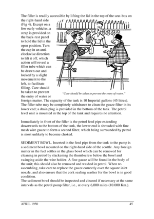 Page 50APRIL 195045The filler is readily accessible by lifting the lid in the top of the seat-box on
the right-hand side
(Fig 4). Except on a
few early vehicles, a
strap is provided on
the back-rest panel
to hold the lid in the
open position. Turn
the cap in an anti-
clockwise direction
to lift it off, which
action will reveal a
filler tube which can
be drawn out and
locked by a slight
movement to the
left, to facilitate
filling. Care should
be taken to prevent
the entry of water or
foreign matter. The capacity...
