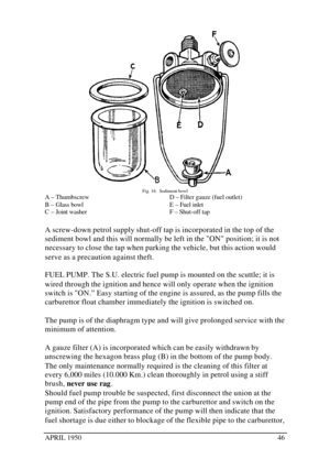 Page 51APRIL 195046Fig. 16.  Sediment bowl
A – Thumbscrew
B – Glass bowl
C – Joint washerD – Filter gauze (fuel outlet)
E – Fuel inlet
F – Shut-off tap
A screw-down petrol supply shut-off tap is incorporated in the top of the
sediment bowl and this will normally be left in the ON position; it is not
necessary to close the tap when parking the vehicle, but this action would
serve as a precaution against theft.
FUEL PUMP. The S.U. electric fuel pump is mounted on the scuttle; it is
wired through the ignition and...