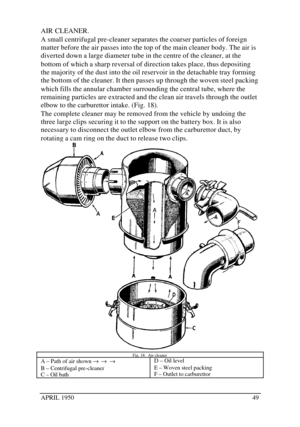 Page 54APRIL 195049AIR CLEANER.
A small centrifugal pre-cleaner separates the coarser particles of foreign
matter before the air passes into the top of the main cleaner body. The air is
diverted down a large diameter tube in the centre of the cleaner, at the
bottom of which a sharp reversal of direction takes place, thus depositing
the majority of the dust into the oil reservoir in the detachable tray forming
the bottom of the cleaner. It then passes up through the woven steel packing
which fills the annular...