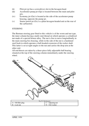 Page 57APRIL 195052(ii) Pilot jet (g) has a screwdriver slot in the hexagon head.
(iii) Accelerator pump jet (Gp) is located between the main and pilot
jets.
(iv) Economy jet (Gu) is located at the side of the accelerator pump
housing, opposite the pump jet.
(v) Starter petrol jet (Gs) is a plain hexagon-headed unit at the rear of
the carburettor.
STEERING
The Burman steering gear fitted to this vehicle is of the worm and nut type,
the inner column having a multi-start thread on which operates a cylindrical
nut...