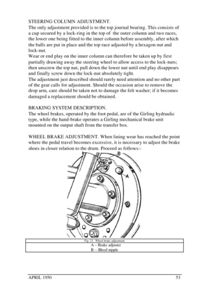 Page 58APRIL 195053STEERING COLUMN ADJUSTMENT.
The only adjustment provided is to the top journal bearing. This consists of
a cup secured by a lock-ring in the top of  the outer column and two races,
the lower one being fitted to the inner column before assembly, after which
the balls are put in place and the top race adjusted by a hexagon nut and
lock-nut.
Wear or end play on the inner column can therefore be taken up by first
partially drawing away the steering wheel to allow access to the lock-nuts;
then...