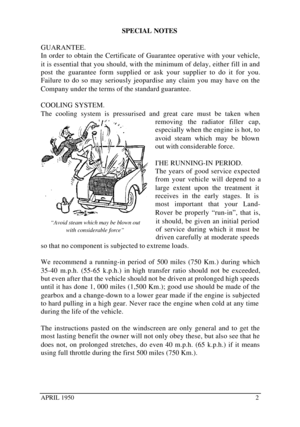Page 7APRIL 19502SPECIAL NOTES
GUARANTEE.
In order to obtain the Certificate of Guarantee operative with your vehicle,
it is essential that you should, with the minimum of delay, either fill in and
post the guarantee form supplied or ask your supplier to do it for you.
Failure to do so may seriously jeopardise any claim you may have on the
Company under the terms of the standard guarantee.
COOLING SYSTEM.
The cooling system is pressurised and great care must be taken when
removing the radiator filler cap,...