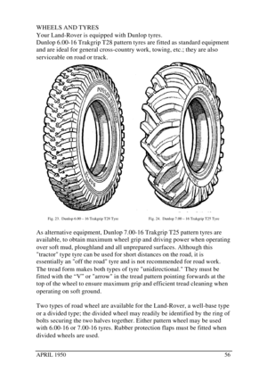 Page 61APRIL 195056WHEELS AND TYRES
Your Land-Rover is equipped with Dunlop tyres.
Dunlop 6.00-16 Trakgrip T28 pattern tyres are fitted as standard equipment
and are ideal for general cross-country work, towing, etc.; they are also
serviceable on road or track.Fig. 23.  Dunlop 6.00 – 16 Trakgrip T28 TyreFig. 24.  Dunlop 7.00 – 16 Trakgrip T25 Tyre
As alternative equipment, Dunlop 7.00-16 Trakgrip T25 pattern tyres are
available, to obtain maximum wheel grip and driving power when operating
over soft mud,...