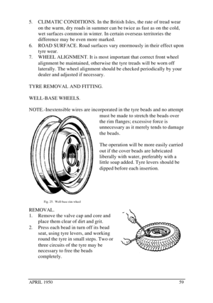 Page 64APRIL 1950595. CLIMATIC CONDITIONS. In the British Isles, the rate of tread wear
on the warm, dry roads in summer can be twice as fast as on the cold,
wet surfaces common in winter. In certain overseas territories the
difference may be even more marked.
6. ROAD SURFACE. Road surfaces vary enormously in their effect upon
tyre wear.
7. WHEEL ALIGNMENT. It is most important that correct front wheel
alignment be maintained, otherwise the tyre treads will be worn off
laterally. The wheel alignment should be...
