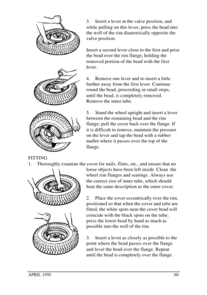 Page 65APRIL 1950603. Insert a lever at the valve position, and
while pulling on this lever, press the head into
the well of the rim diametrically opposite the
valve position.
Insert a second lever close to the first and prise
the bead over the rim flange, holding the
removed portion of the bead with the first
lever.
4. Remove one lever and re-insert a little
further away from the first lever. Continue
round the bead, proceeding in small steps,
until the bead, is completely removed.
Remove the inner tube.
5....