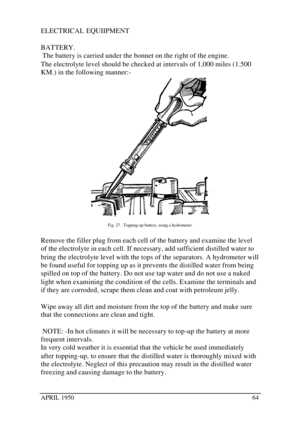 Page 69APRIL 195064ELECTRICAL EQUIIPMENT
BATTERY.
 The battery is carried under the bonnet on the right of the engine.
The electrolyte level should be checked at intervals of 1,000 miles (1.500
KM.) in the following manner:-Fig. 27.  Topping-up battery, using a hydrometer
Remove the filler plug from each cell of the battery and examine the level
of the electrolyte in each cell. If necessary, add sufficient distilled water to
bring the electrolyte level with the tops of the separators. A hydrometer will
be found...
