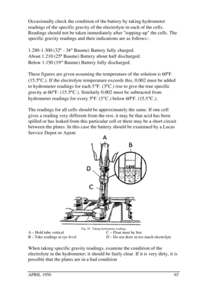 Page 70APRIL 195065Occasionally check the condition of the battery by taking hydrometer
readings of the specific gravity of the electrolyte in each of the cells.
Readings should not be taken immediately after topping-up the cells. The
specific gravity readings and their indications are as follows:-
1.280-1.300 (32° - 34° Baume) Battery fully charged.
About 1.210 (25° Baume) Battery about half discharged.
Below 1.150 (19° Baume) Battery fully discharged.
These figures are given assuming the temperature of the...