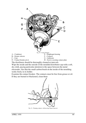 Page 74APRIL 195069Fig. 30.  Contact Breaker
A – Condenser
B – Octane selector
C – Cam
D – Contact breaker pivotE – Diaphragm housing
F – Contacts
G – Lubricator
H – Screws securing contact plate
The distributor should be thoroughly cleaned at intervals.
Wipe the inside and the outside of the moulded distributor cap with a soft,
dry cloth, paying particular attention to the space between the metal
electrodes. See that the small carbon brush on the inside of the moulding
works freely in its holder.
Examine the...