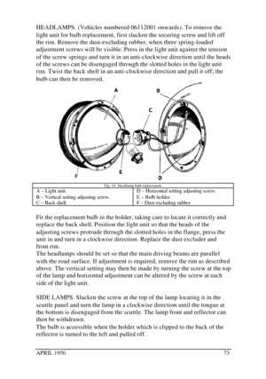 Page 78APRIL 195073HEADLAMPS. (Vehicles numbered 06112001 onwards). To remove the
light unit for bulb replacement, first slacken the securing screw and lift off
the rim. Remove the dust-excluding rubber, when three spring-loaded
adjustment screws will be visible. Press in the light unit against the tension
of the screw springs and turn it in an anti-clockwise direction until the heads
of the screws can be disengaged through the slotted holes in the light unit
rim. Twist the back shell in an anti-clockwise...