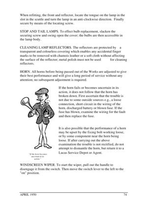 Page 79APRIL 195074When refitting, the front and reflector, locate the tongue on the lamp in the
slot in the scuttle and turn the lamp in an anti-clockwise direction.  Finally
secure by means of the locating screw.
STOP AND TAIL LAMPS. To effect bulb replacement, slacken the
securing screw and swing open the cover; the bulbs are then accessible in
the lamp body.
CLEANING LAMP REFLECTORS. The reflectors are protected by    a
transparent and colourless covering which enables any accidental finger
marks to be...