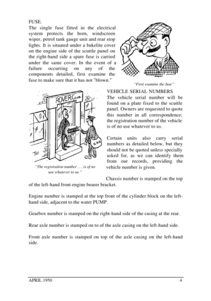 Page 9APRIL 19504FUSE.
The single fuse fitted in the electrical
system protects the horn, windscreen
wiper, petrol tank gauge unit and rear stop
lights. It is situated under a bakelite cover
on the engine side of the scuttle panel on
the right-hand side a spare fuse is carried
under the same cover. In the event of a
failure occurring on any of the
components detailed, first examine the
fuse to make sure that it has not blown.
VEHICLE SERIAL NUMBERS
The vehicle serial number will be
found on a plate fixed to...