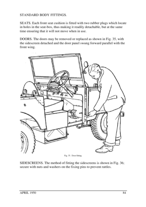 Page 89APRIL 195084STANDARD BODY FITTINGS.
SEATS. Each front seat cushion is fitted with two rubber plugs which locate
in holes in the seat-box, thus making it readily detachable, but at the same
time ensuring that it will not move when in use.
DOORS. The doors may be removed or replaced as shown in Fig. 35, with
the sidescreen detached and the door panel swung forward parallel with the
front wing.Fig. 35.  Door fitting.
SIDESCREENS. The method of fitting the sidescreens is shown in Fig. 36;
secure with nuts...