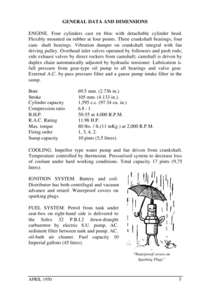 Page 10APRIL 19505GENERAL DATA AND DIMENSIONS
ENGINE. Four cylinders cast en bloc with detachable cylinder head.
Flexibly mounted on rubber at four points. Three crankshaft bearings; four
cam- shaft bearings. Vibration damper on crankshaft integral with fan
driving pulley. Overhead inlet valves operated by followers and push rods;
side exhaust valves by direct rockers from camshaft; camshaft is driven by
duplex chain automatically adjusted by hydraulic tensioner. Lubrication is
full pressure from gear-type oil...