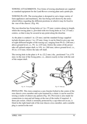 Page 96APRIL 195091TOWING ATTACHMENTS. Two forms of towing attachment are supplied
as standard equipment for the Land-Rover-a towing plate and a pintle pin.
TOWING PLATE. The towing plate is designed to suit a large variety of
farm appliances and machinery, this fact being well shown by the notes
which follow regarding the different positions in which it may be fixed to
the  rear of the chassis. (Fig. 44).
The rear drawbar has fixing holes at 3 in. (75 mm.) centres along its length,
whilst the towing plate is,...