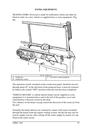Page 98APRIL 195093EXTRA EQUIPMENT.
TRAFFICATORS. Provision is made for trafficators which can either be
fitted to order on a new vehicle or supplied later as extra equipment. (Fig.
46).Fig. 46.  Trafficators.A – Trafficator.
B – Trafficator switch.C – Governor control quadrant.The operation switch, mounted on the windscreen panel, should be moved
through about 45° in the direction of the proposed turn; it must be returned
by hand to the central “OFF” position when the turn has been completed.
VEHICLE HEATER. A...