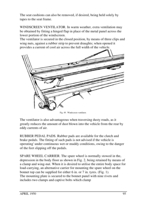 Page 100APRIL 195095The seat cushions can also be removed, if desired, being held solely by
tapes to the seat frame.
WINDSCREEN VENTILATOR. In warm weather, extra ventilation may
be obtained by fitting a hinged flap in place of the metal panel across the
lower portion of the windscreen.
The ventilator is secured in the closed position, by means of three clips and
wing nuts, against a rubber strip to prevent draughts; when opened it
provides a current of cool air across the full width of the vehicle.Fig. 49....