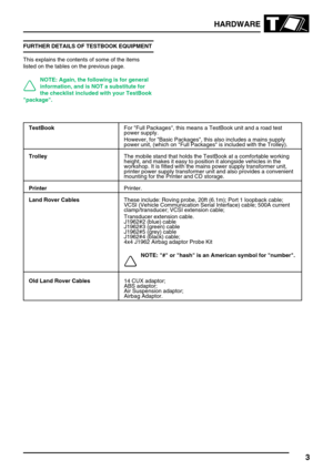 Page 12HARDWARE
3
FURTHER DETAILS OF TESTBOOK EQUIPMENT
This explains the contents of some of the items
listed on the tables on the previous page.
NOTE: Again, the following is for general
information, and is NOT a substitute for
the checklist included with your TestBook
package.
TestBookFor Full Packages, this means a TestBook unit and a road test
power supply.
However, for Basic Packages, this also includes a mains supply
power unit, (which on Full Packages is included with the Trolley).
TrolleyThe mobile...