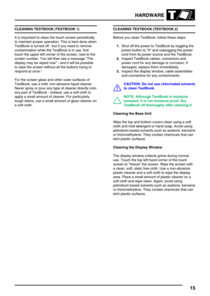 Page 24HARDWARE
15
CLEANING TESTBOOK (TESTBOOK 1)
It is important to clean the touch screen periodically
to maintain proper operation. This is best done when
TestBook is turned off - but if you need to remove
contamination while the TestBook is in use, first
touch the upper left corner of the screen, next to the
screen number. You will then see a message The
display may be wiped now - and it will be possible
to wipe the screen without all the buttons trying to
respond at once !
For the screen glass and other...