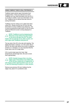 Page 36HARDWARE
27
USING COMPACT DISCS (CDs) (TESTBOOK 2)
TestBook reads vehicle repair information from
Compact Discs. These are referred to as CD’s.
TestBook can only read information from the CD, it
is not able to modify or save any information on the
CD. TestBook has an internal hard disc drive for
saving information.
TestBook must be resting on it’s rubber feet when
using CD’s. Always remove the CD from the disc
drive before moving TestBook long distances. This
is done by pressing the eject button on the...