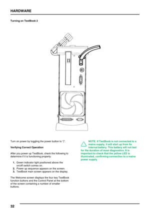 Page 41HARDWARE
32
Turning on TestBook 2
Turn on power by toggling the power button to |.
Verifying Correct Operation
After you power up TestBook, check the following to
determine if it is functioning properly:
1.Green indicator light positioned above the
on/off switch comes on.
2.Power up sequence appears on the screen.
3.TestBook main screen appears on the display.
The Welcome screen displays the four key TestBook
function buttons and the Control Panel at the bottom
of the screen containing a number of...