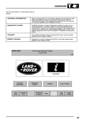 Page 42HARDWARE
33
The four key function or mode buttons are as
follows:
TECHNICAL INFORMATIONWhen servicing Rover or Land Rover vehicles, this module provides
repair documents.In order to activate this function the relevant
Technical Information CD covering the vehicle that you are working
on must be installed in the TestBook CD drive.
DIAGNOSTIC SYSTEMTestBook provides a range of diagnostic routines to guide you to a
technical solution. Touch this button to enter the booking and job
control (BJC) module. This...