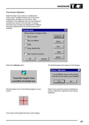 Page 46HARDWARE
37
Touch Screen Calibration
Select the Align Touch button to recalibrate the
touch screen. TestBook instructs you to touch two
targets which will appear on the screen. Upon
completion of the calibration test, the new calibration
constants are stored on the hard disk. To ensure
that these new constants are deployed the TestBook
should be switched off (in the correct manner) and
restarted.
Select thecalibrateoption.
Several targets such as the following appear on your
screen.
Touch each of the...