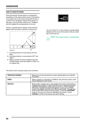 Page 49HARDWARE
40
HOW TO VIEW PICTURES
Some documents include pictures or illustrations,
sometimes on the same screen as text. If the picture
is too large to fit on the screen along with the text, a
camera icon will appear instead of the picture. In
this case, if you touch this camera icon, TestBook
will then display the missing picture on its own.
There is a special picture viewing screen that will
appear when you touch a picture or camera icon.
1.Use these buttons to move picture UP and
down
2.Use these...