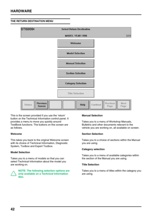 Page 51HARDWARE
42
THE RETURN DESTINATION MENU
This is the screen provided if you use the’return’
button on the Technical Information control panel. It
provides a menu to move you quickly around
TestBook functions. The buttons on this screen are
as follows.
Welcome
This takes you back to the original Welcome screen
with its choice of Technical Information, Diagnostic
System, Toolbox and Expert Toolbox.
Model Selection
Takes you to a menu of models so that you can
select Technical Information about the model...