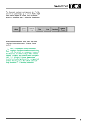 Page 62DIAGNOSTICS
3
For diagnostic routines requiring you to give Yes/No
answers to questions put up on screen, the two right
hand buttons appear as shown. Since Continue
would not satisfy the query,it is inactive (faded grey).
When toolbox meters are being used, one of the
right hand buttons becomes a Change Range
control.
NOTE: Sometimes during diagnostic
routines, TestBook loses communication
with the vehicle for no apparent reason. If
this happens, check the voltage of the vehicle
battery. TestBook will...