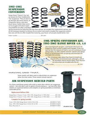 Page 25GOLD COAST ROVERS () 
SUSPENSION
19921995
SUSPENSION
CONVERSION
R
ange Rover “Classics” (’’)
a
reknown for their troublesome
“
Air” Suspension They all seem to
go through ride sensor failure air
compressor failure and valve
block failure Rather than contin
ue to struggle with these expen
sive problems we offer a standard
spring conversion kit featuring Old Man Emu springs Kit includes four replacement springs and
all the necessary brackets to remove the air system and install a troublefree suspension...