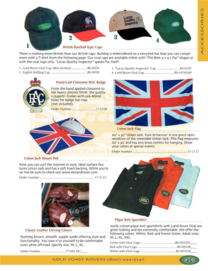 Page 29GOLD COAST ROVERS () 
ACCESSORIES
British Baseball Type Caps
There is nothing more British than our British caps Bulldog is embroidered on a navy/red hat that you can compli
ment with a Tshirt from the following page Our oval caps are available either with “The Best  x  x Far” slogan or
with the oval logo only “Lucas Quality Inspector” speaks for itself!
1. Land Rover Oval Cap (Best 4x4xFar) ..................RV0059
2. English Bulldog Cap ..........................................RV0058
123
4
Union Jack...