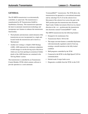 Page 2GENERAL
The ZF 6HP26 transmission is an electronically
controlled, six speed unit. The transmission is
manufactured by ZF Transmissions GmbH in
Saarbrücken, Germany. This transmission represents
the latest in automatic transmission technology and
incorporates new features to enhance the transmission
functionality:
•The hydraulic and electronic control elements of the
transmission are now incorporated in a single unit
located inside the transmission and is known as
Mechatronic
•Another new strategy is...