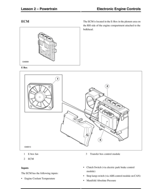 Page 109ECMThe ECM is located in the E-Box in the plenum area on
the RH side of the engine compartment attached to the
bulkhead.
E Box
E box fan1
ECM2
Transfer box control module3
Inputs
The ECM has the following inputs:
•Engine Coolant Temperature
•Clutch Switch (via electric park brake control
module)
•Stop lamp switch (via ABS control module on CAN)
•Manifold Absolute Pressure
Electronic Engine ControlsLesson 2 – Powertrain
225Technical Training (G421152) 