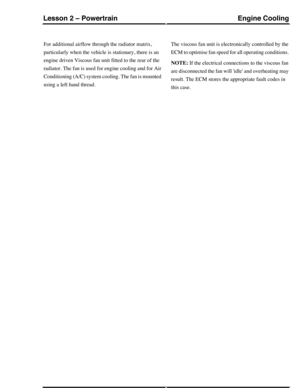 Page 131For additional airflow through the radiator matrix,
particularly when the vehicle is stationary, there is an
engine driven Viscous fan unit fitted to the rear of the
radiator. The fan is used for engine cooling and for Air
Conditioning (A/C) system cooling. The fan is mounted
using a left hand thread.
The viscous fan unit is electronically controlled by the
ECM to optimise fan speed for all operating conditions.
NOTE: If the electrical connections to the viscous fan
are disconnected the fan will idle and...