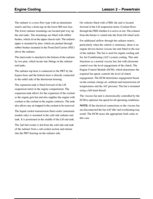 Page 148The radiator is a cross flow type with an aluminium
matrix and has a drain tap on the lower RH rear face.
The lower radiator mountings are located part way up
the end tanks. The mountings are fitted with rubber
bushes, which sit on the upper chassis rails. The radiator
upper is mounted by pins, which are pushed through
rubber bushes mounted in the Front End Carrier (FEC)
above the radiator.
The intercooler is attached to the bottom of the radiator
by two pins, which locate into fittings in the radiator...