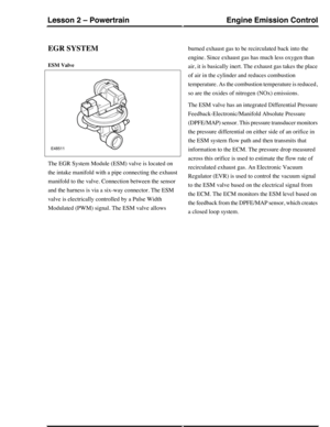 Page 155EGR SYSTEM
ESM Valve
The EGR System Module (ESM) valve is located on
the intake manifold with a pipe connecting the exhaust
manifold to the valve. Connection between the sensor
and the harness is via a six-way connector. The ESM
valve is electrically controlled by a Pulse Width
Modulated (PWM) signal. The ESM valve allows
burned exhaust gas to be recirculated back into the
engine. Since exhaust gas has much less oxygen than
air, it is basically inert. The exhaust gas takes the place
of air in the...