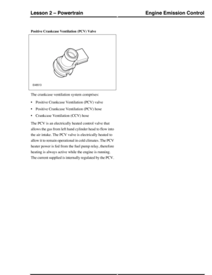 Page 157Positive Crankcase Ventilation (PCV) Valve
The crankcase ventilation system comprises:
•Positive Crankcase Ventilation (PCV) valve
•Positive Crankcase Ventilation (PCV) hose
•Crankcase Ventilation (CCV) hose
The PCV is an electrically heated control valve that
allows the gas from left hand cylinder head to flow into
the air intake. The PCV valve is electrically heated to
allow it to remain operational in cold climates. The PCV
heater power is fed from the fuel pump relay, therefore
heating is always...