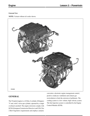 Page 165External View
NOTE: Variant without oil cooler shown.
GENERAL
The V6 petrol engine is a 4.0 litre, 6 cylinder, 60 degrees
V unit, with 2 valves per cylinder, operated by a single
overhead camshaft. The engine emissions comply with
ECD4 (European Commission Directive) and USA Tier
2 Bin 8 legislative requirements and employs catalytic
converters, electronic engine management control,
positive crankcase ventilation and exhaust gas
recirculation to limit the emission of pollutants. The
cooling system is a...