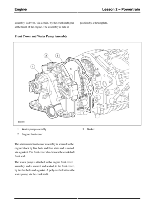 Page 171assembly is driven, via a chain, by the crankshaft gear
at the front of the engine. The assembly is held in
position by a thrust plate.
Front Cover and Water Pump Assembly
Water pump assembly1
Engine front cover2
Gasket3
The aluminium front cover assembly is secured to the
engine block by five bolts and five studs and is sealed
via a gasket. The front cover also houses the crankshaft
front seal.
The water pump is attached to the engine front cover
assembly and is secured and sealed, to the front cover,...