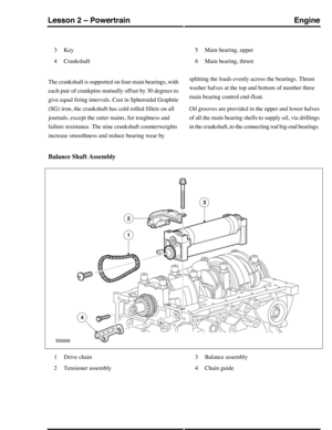 Page 178Key3
Crankshaft4
Main bearing, upper5
Main bearing, thrust6
The crankshaft is supported on four main bearings, with
each pair of crankpins mutually offset by 30 degrees to
give equal firing intervals. Cast in Spheroidal Graphite
(SG) iron, the crankshaft has cold rolled fillets on all
journals, except the outer mains, for toughness and
failure resistance. The nine crankshaft counterweights
increase smoothness and reduce bearing wear by
splitting the loads evenly across the bearings. Thrust
washer halves...