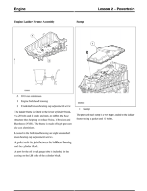 Page 181Engine Ladder Frame Assembly
69.8 mm minimumA
Engine bulkhead housing1
Crankshaft main bearing cap adjustment screw2
The ladder frame is fitted to the lower cylinder block,
via 20 bolts and 2 studs and nuts, to stiffen the base
structure thus helping to reduce Noise, Vibration and
Harshness (NVH). The frame is made of high-pressure
die cast aluminium.
Located in the bulkhead housing are eight crankshaft
main bearing cap adjustment screws.
A gasket seals the joint between the bulkhead housing
and the...