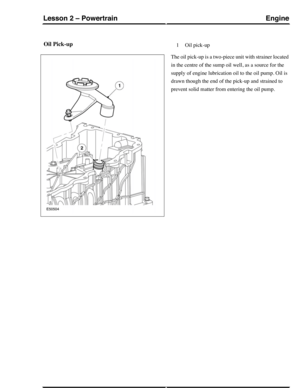 Page 182Oil Pick-upOil pick-up1
The oil pick-up is a two-piece unit with strainer located
in the centre of the sump oil well, as a source for the
supply of engine lubrication oil to the oil pump. Oil is
drawn though the end of the pick-up and strained to
prevent solid matter from entering the oil pump.
EngineLesson 2 – Powertrain
33Technical Training (G421093) 