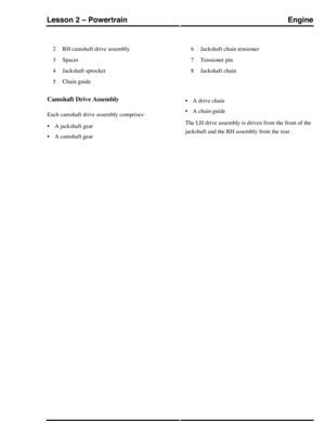 Page 184RH camshaft drive assembly2
Spacer3
Jackshaft sprocket4
Chain guide5
Jackshaft chain tensioner6
Tensioner pin7
Jackshaft chain8
Camshaft Drive Assembly
Each camshaft drive assembly comprises:
•A jackshaft gear
•A camshaft gear
•A drive chain
•A chain guide
The LH drive assembly is driven from the front of the
jackshaft and the RH assembly from the rear.
EngineLesson 2 – Powertrain
35Technical Training (G421093) 