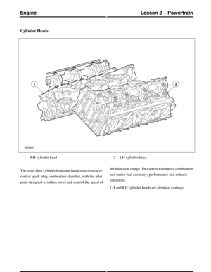 Page 187Cylinder Heads
RH cylinder head1LH cylinder head2
The cross-flow cylinder heads are based on a twin valve,
central spark plug combustion chamber, with the inlet
ports designed to induce swirl and control the speed of
the induction charge. This serves to improve combustion
and hence fuel economy, performance and exhaust
emissions.
LH and RH cylinder heads are identical castings.
(G421093) Technical Training38
Lesson 2 – PowertrainEngine 