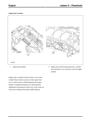 Page 203Engine Data Locations
Engine part number1Engine data (main bearing diameters, cylinder
bore diameters, etc), emissions code and engine
number
2
Engine data is marked at three locations, two on the
cylinder block (shown) and one on the engine front
cover, which consists a label displaying the engine
number. Component diameters are represented by
alphabetical and numerical codes; keys to the codes are
in the Service Repair Procedures (SRP) Manual.
(G421094) Technical Training54
Lesson 2 – PowertrainEngine 