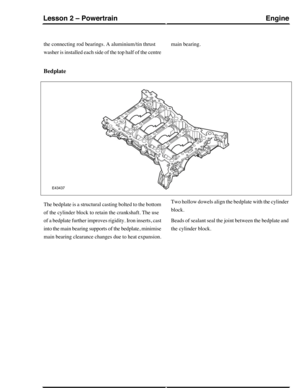 Page 212the connecting rod bearings. A aluminium/tin thrust
washer is installed each side of the top half of the centre
main bearing.
Bedplate
The bedplate is a structural casting bolted to the bottom
of the cylinder block to retain the crankshaft. The use
of a bedplate further improves rigidity. Iron inserts, cast
into the main bearing supports of the bedplate, minimise
main bearing clearance changes due to heat expansion.
Two hollow dowels align the bedplate with the cylinder
block.
Beads of sealant seal the...