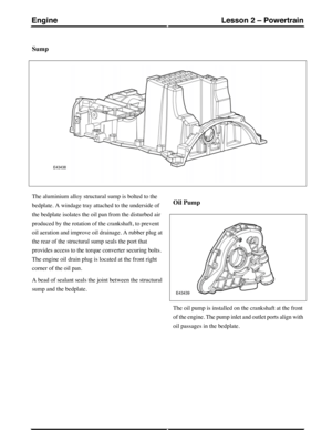 Page 213Sump
The aluminium alloy structural sump is bolted to the
bedplate. A windage tray attached to the underside of
the bedplate isolates the oil pan from the disturbed air
produced by the rotation of the crankshaft, to prevent
oil aeration and improve oil drainage. A rubber plug at
the rear of the structural sump seals the port that
provides access to the torque converter securing bolts.
The engine oil drain plug is located at the front right
corner of the oil pan.
A bead of sealant seals the joint between...